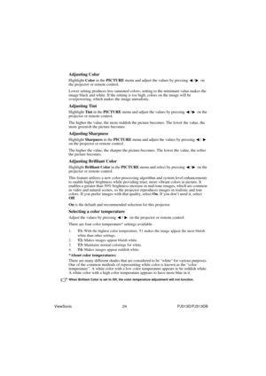 Page 30ViewSonic                                                24                                                PJ513D/PJ513DB
Adjusting Color
Highlight Color in the PICTURE menu and adjust the values by pressing  / on 
the projector or remote control.
Lower setting produces less saturated colors; setting to the minimum value makes the 
image black and white. If the setting is too high, colors on the image will be 
overpowering, which makes the image unrealistic.
Adjusting Tint
Highlight Tint in the PICTURE...