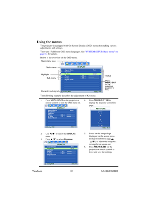 Page 37ViewSonic                                                31                                                PJ513D/PJ513DB 
Using the menus
The projector is equipped with On-Screen Display (OSD) menus for making various 
adjustments and settings.
There are 17 different OSD menu languages. See SYSTEM SETUP: Basic menu on 
page 34 for details.
Below is the overview of the OSD menu.
The following example describes the adjustment of Keystone.
1. Press MENU/EXIT on the projector or 
remote control to turn the...