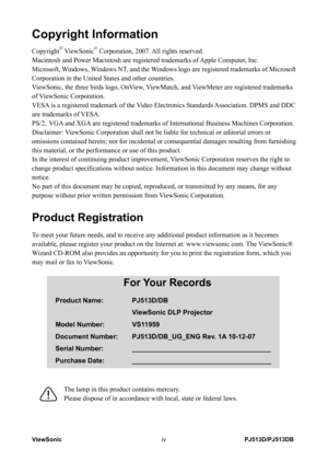 Page 5
PJ513D/PJ513DBViewSoniciv

Copyright Information
Copyright© ViewSonic© Corporation, 2007. All rights reserved.
Macintosh and Power Macintosh are registered trademarks of Apple Computer, Inc.
Microsoft, Windows, Windows NT, and the Windows logo are registered trademarks of Microsoft 
Corporation in the United States and other countries.
ViewSonic, the three birds logo, OnView, ViewMatch, and ViewMeter are registered trademarks 
of ViewSonic Corporation.
VESA is a registered trademark of the Video...