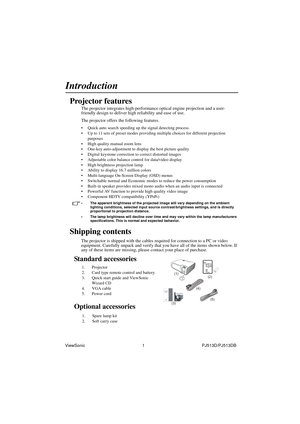 Page 7ViewSonic                                                1                                                PJ513D/PJ513DB 
Introduction
Projector features
The projector integrates high-performance optical engine projection and a user-
friendly design to deliver high reliability and ease of use.
The projector offers the following features.
• Quick auto search speeding up the signal detecting process.
• Up to 11 sets of preset modes providing multiple choices for different projection 
purposes
• High...