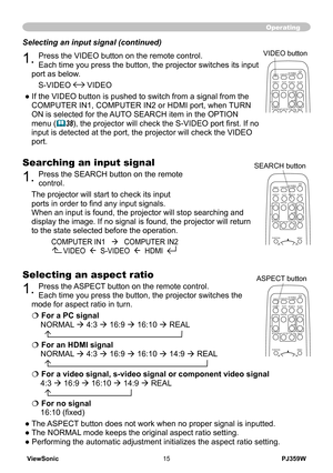 Page 20
ViewSonic15PJ359W

Operating
Selecting an input signal (continued)
1. Press the VIDEO button on the remote control.  
Each time you press the button, the projector switches its input 
port as below. 
S-VIDEO  VIDEO 
● If the VIDEO button is pushed to switch from a signal from the 
COMPUTER IN1, COMPUTER IN2 or HDMI port, when TURN 
ON is selected for the AUTO SEARCH item in the OPTION 
menu (38), the projector will check the S-VIDEO port first. If no 
input is detected at the port, the projector will...