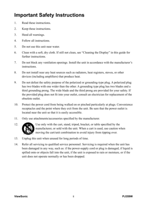 Page 3
ViewSoniciiPJ359W

Important Safety Instructions
1.   Read these instructions.
2.    Keep these instructions.
3. 
  Heed all warnings.
4. 
  Follow all instructions.
5. 
  Do not use this unit near water.
6. 
    Clean with a soft, dry cloth. If still not clean, see “Cleaning the D\
isplay” in this guide for 
further instructions.
7. 
 
 Do not block any ventilation openings. Install the unit in accordance wi\
th the manufacturer’s 
instructions.
8.      Do not install near any heat sources such as...