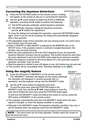 Page 23
PJ359WViewSonic18

Operating
Using the magnify feature
1. Press the ON button of MAGNIFY on the remote control.   
The “MAGNIFY” indication will appear on the screen (although 
the indication will disappear in several seconds with no 
operation), and the projector will go into the MAGNIFY mode.
2. Use the ▲/▼ cursor buttons to adjust the zoom level.  
To move the zoom area, press the POSITION button in the 
MAGNIFY mode, then use the ▲/▼/◄/► cursor buttons to move the 
area. And to finalize the zoom...