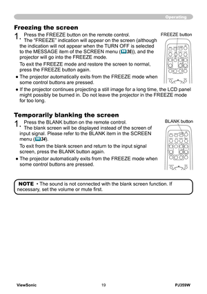 Page 24
ViewSonic19PJ359W

Operating
Temporarily blanking the screen
1. Press the BLANK button on the remote control.  
The blank screen will be displayed instead of the screen of 
input signal. Please refer to the BLANK item in the SCREEN 
menu (34).
To exit from the blank screen and return to the input signal 
screen, press the BLANK button again. 
●   
The projector automatically exits from the FREEZE mode when 
some control buttons are pressed.
NOTE  • The sound is not connected with the blank screen...