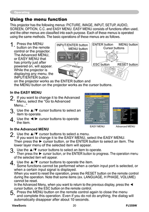 Page 25
PJ359WViewSonic20
Operating
Using the menu function
This projector has the following menus: PICTURE, IMAGE, INPUT, SETUP, AUDIO, 
SCREEN, OPTION, C.C. and EASY MENU. EASY MENU consists of functions often used, 
and the other menus are classified into each purpose. Each of these menus is operated 
using the same methods. The basic operations of these menus are as follows.
1. Press the MENU 
button on the remote 
control or the projector. 
The Advanced MENU, 
or EASY MENU that 
has priority just after...