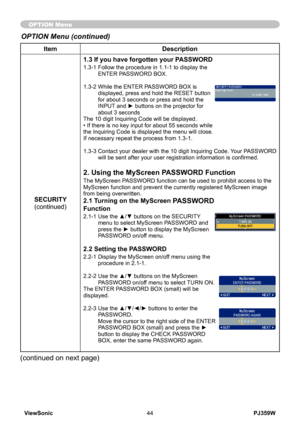 Page 49
PJ359WViewSonic44

ItemDescription
SECURITY(continued)
1.3 If you have forgotten your PASSWORD
1.3-1  Follow the procedure in 1.1-1 to display the ENTER PASSWORD BOX.
1.3-2   While the ENTER PASSWORD BOX is 
displayed, press and hold the RESET button for about 3 seconds or press and hold the INPUT and ► buttons on the projector for about 3 secondsThe 10 digit Inquiring Code will be displayed. • If there is no key input for about 55 seconds while the Inquiring Code is displayed the menu will close. If...