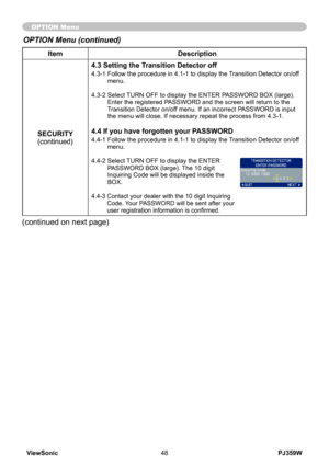 Page 53
PJ359WViewSonic48

ItemDescription
SECURITY(continued)
4.3 Setting the Transition Detector off
4.3-1  Follow the procedure in 4.1-1 to display the Transition Detector on/off menu.
4.3-2   Select TURN OFF to display the ENTER PASSWORD BOX (large). 
Enter the registered PASSWORD and the screen will return to the Transition Detector on/off menu. If an incorrect PASSWORD is input the menu will close. If necessary repeat the process from 4.3-1.
4.4 If you have forgotten your PASSWORD
4.4-1  Follow the...