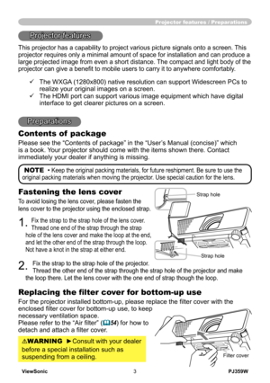 Page 8
ViewSonic3PJ359W

Projector features / Preparations
NOTE  • Keep the original packing materials, for future reshipment. Be sure to use the 
original packing materials when moving the projector. Use special caution for the lens.
Fastening the lens cover
To avoid losing the lens cover, please fasten the 
lens cover to the projector using the enclosed strap.
1. Fix the strap to the strap hole of the lens cover. 
Thread one end of the strap through the strap 
hole of the lens cover and make the loop at the...