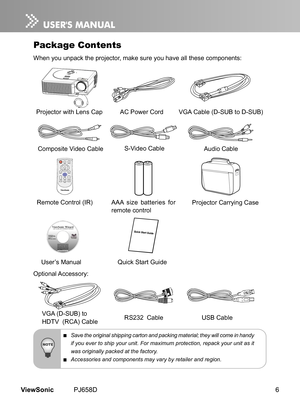 Page 11
6ViewSonic	 PJ658D

Package Contents
When	 you 	 unpack 	 the 	 projector, 	 make 	 sure 	 you 	 have 	 all 	 these 	 components:
Projector 	 w  th 	 Lens 	 CapAC
	 Power 	 Cord 				 VGA 	 Cable 	 (D-SUB 	 to 	 D-SUB)
Compos
 te 	 V  deo 	 Cable
VGA
	 (D-SUB) 	 to
HDTV
		 (RCA) 	 Cable
User’s
	 Manual
Remote
	 Control 	 (IR) 	
Opt onal 	 Accessory:
POWER  
MUTE4:3/16:9     KEYSTONELASERENTER                               BLANKMENU
VOLUME
AUTOSOURCE
Qu ck 	 Start 	 Gu  de...