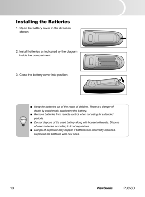 Page 18
ViewSonic	 PJ658D13

Installing the Batteries
1.	 Open 	 the 	 battery 	 cover 	 n 	 the 	 d  rect  on
	 shown.
2.
	 Install 	 batter  es 	 as 	 nd  cated 	 by 	 the 	 d  agram
	
 ns  de 	 the 	 compartment.
3.
	 Close 	 the 	 battery 	 cover 	 nto 	 pos  t  on.
 Keep the batteries out of the reach of children. There is a danger of
  death by accidentally swallowing the battery.
 Remove batteries from remote control when not using for extended...