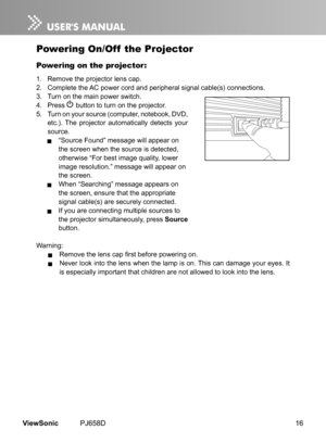 Page 21
16ViewSonic	 PJ658D

Powering On/Off  the Projector
Powering on the projector:
1.	 Remove	 the 	 projector 	 lens 	 cap.
2.	 Complete 	 the 	 AC 	 power 	 cord 	 and 	 per  pheral 	 s  gnal 	 cable(s) 	 connect  ons.
3.
	 	 Turn 	 on 	 the 	 ma  n 	 power 	 sw  tch.
4.	 Press
	
	button 	 to 	 turn 	 on 	 the 	 projector.
5.	 Turn
	
on
	
your 	 source 	 (computer, 	 notebook, 	 DVD, 	
etc.).
	
The 	 projector 	 automat  cally 	 detects 	 your 	
source.
	 “Source	 Found”...