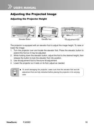 Page 23
18ViewSonic	 PJ658D

Adjusting the Projected Image
Adjusting the Projector Height
The	 projector 	 s 	 equ  pped 	 w  th 	 an 	 elevator 	 foot 	 to 	 adjust 	 the 	 mage 	 he  ght. 	 To 	 ra  se 	 or 	
lower 	 the 	 mage: 	
1.	 Turn 	 the 	 projector 	 over 	 and 	 locate 	 the 	 elevator 	 foot. 	 Press 	 the 	 elevator 	 button 	 to 	
extend 	 the 	 foot 	 so 	 t 	 may 	 be 	 adjusted. 	
2.	 Wh  le 	 hold  ng 	 down 	 the 	 elevator 	 button, 	 adjust...