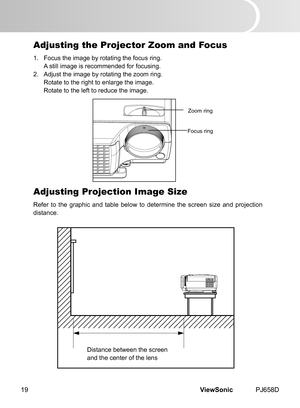 Page 24
ViewSonic	 PJ658D19

Adjusting the Projector Zoom and Focus
1.	 Focus	 the 	 mage 	 by 	 rotat  ng 	 the 	 focus 	 r  ng.
	 A 	 st  ll 	 mage 	 s 	 recommended 	 for 	 focus  ng.
2.	 Adjust
	 the 	 mage 	 by 	 rotat  ng 	 the 	 zoom 	 r  ng.
	 Rotate
	 to 	 the 	 r  ght 	 to 	 enlarge 	 the 	 mage.
	 Rotate
	 to 	 the 	 left 	 to 	 reduce 	 the 	 mage.
Adjusting Projection Image Size
Refer	 to 	 the 	 graph  c 	 and 	 table 	 below...