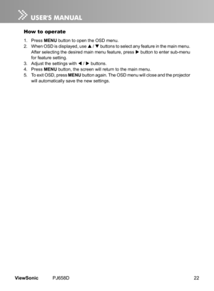 Page 27
22ViewSonic	 PJ658D

How to operate
1.	 Press	MENU	 button 	 to 	 open 	 the 	 OSD 	 menu.
2.	 When
	
OSD 	 s 	 d  splayed, 	 use 	
	 / 		 buttons 	 to 	 select 	 any 	 feature 	 n 	 the 	 ma  n 	 menu. 	
After
	
select

ng
	
the
	
des

red
	
ma

n
	
menu 	 feature, 	 press 	
	 button 	 to 	 enter 	 sub-menu 	
for
	
feature
	
sett

ng.
3.	 Adjust
	
the
	
sett

ngs
	
w

th
	
 	 / 		 buttons.
4.	 Press
	
MENU 	 button, 	 the 	 screen 	 w  ll...