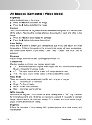 Page 28
ViewSonic	 PJ658D23

All Images (Computer / Video Mode) 
Brightness
Adjust	 the 	 br  ghtness 	 of 	 the 	 mage.
	 Press	 the 		 button 	 to 	 darken 	 the 	 mage.
	 Press	 the 		 button 	 to 	 l  ghten 	 the 	 mage.
Contrast
The
	 contrast 	 controls 	 the 	 degree 	 of 	 d  fference 	 between 	 the 	 l  ghtest 	 and 	 darkest 	 parts 	
of 	 the 	 p  cture. 	 Adjust  ng 	 the 	 contrast 	 changes 	 the 	 amount 	 of 	 black 	 and 	 wh  te 	  n...