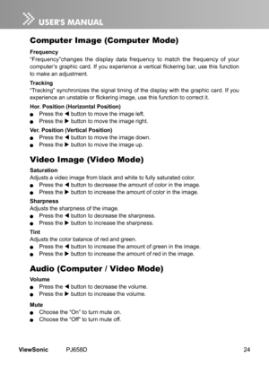 Page 29
24ViewSonic	 PJ658D

Computer Image (Computer Mode)
Frequency
“Frequency”changes	 the 	 d  splay 	 data 	 frequency 	 to 	 match 	 the 	 frequency 	 of 	 your 	
computer’s graphic card. If you experience a vertical flickering bar, use this function 
to	 make 	 an 	 adjustment.
Tracking
“Track ng” 	 synchron  zes 	 the 	 s  gnal 	 t  m  ng 	 of 	 the 	 d  splay 	 w  th 	 the 	 graph  c 	 card. 	 If 	 you 	
experience an unstable or flickering image, use this...