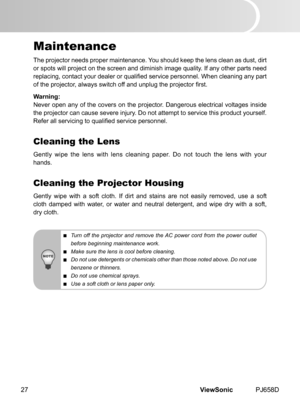 Page 32
ViewSonic	 PJ658D27

Maintenance
The	 projector 	 needs 	 proper 	 ma  ntenance. 	 You 	 should 	 keep 	 the 	 lens 	 clean 	 as 	 dust, 	 d  rt 	
or 	 spots 	 w  ll 	 project 	 on 	 the 	 screen 	 and 	 d  m  n  sh 	 mage 	 qual  ty. 	 If 	 any 	 other 	 parts 	 need 	
replacing, contact your dealer or qualified service personnel. When cleaning any part 
of the projector, always switch off and unplug the projector first.
Warning:
Never	 open 	 any 	 of 	 the...