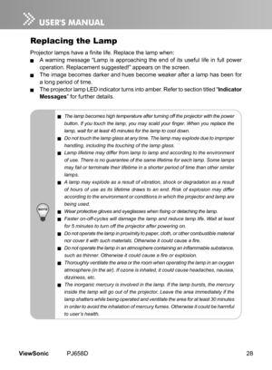 Page 33
28ViewSonic	 PJ658D

Replacing the Lamp
Projector lamps have a finite life. Replace the lamp when:
	 A	 warn  ng 	 message 	 “Lamp 	  s 	 approach  ng 	 the 	 end 	 of 	  ts 	 useful 	 l  fe 	  n 	 full 	 power 	
operat  on. 	 Replacement 	 suggested!” 	 appears 	 on 	 the 	 screen.
	 The	 mage 	 becomes 	 darker 	 and 	 hues 	 become 	 weaker 	 after 	 a 	 lamp 	 has 	 been 	 for 	
a 	 long 	 per  od 	 of 	 t  me.
	 The	 projector 	 lamp 	 LED 	...