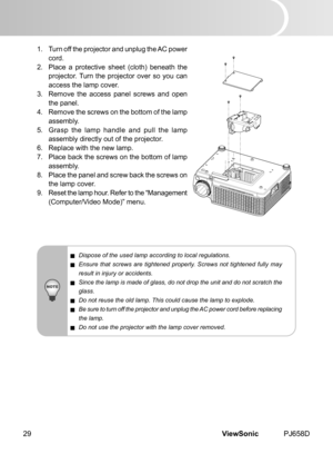 Page 34
ViewSonic	 PJ658D29

1.	 	 Turn 	 off 	 the 	 projector 	 and 	 unplug 	 the 	 AC 	 power 	
cord.
2.
	
	 Place 	 a 	 protect  ve 	 sheet 	 (cloth) 	 beneath 	 the 	
projector. 	 Turn 	 the 	 projector 	 over 	 so 	 you 	 can 	
access 	 the 	 lamp 	 cover.
3.
	
	 Remove 	 the 	 access 	 panel 	 screws 	 and 	 open 	
the
	 panel.
4.
	
	 Remove 	 the 	 screws 	 on 	 the 	 bottom 	 of 	 the 	 lamp 	
assembly.
5.
	
	 Grasp 	 the 	 lamp 	 handle 	 and 	 pull 	 the 	 lamp 	
assembly 	 d  rectly 	 out...