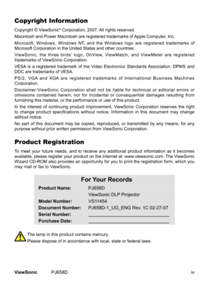 Page 5
ivViewSonic	 PJ658D
Copyright Information
Copyright	 © 	 ViewSonic®	Corporation, 	 2007.	All	rights	reserved.
Macintosh
	
and
	
Power
	
Macintosh 	 are 	 registered 	 trademarks 	 of 	 Apple 	 Computer, 	 Inc.
Microsoft,
	
Windows,
	
Windows 	 NT, 	 and 	 the 	 Windows 	 logo 	 are 	 registered 	 trademarks 	 of 	
Microsoft
	
Corporation
	
in
	 the 	 United 	 States 	 and 	 other 	 countries.
ViewSonic,
	
the
	
three
	
birds’ 	 logo, 	 OnView, 	 ViewMatch, 	 and 	 ViewMeter 	 are 	 registered...