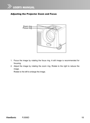 Page 23
18ViewSonic	 PJ506D

Adjusting the Projector Zoom and Focus
1.	 Focus	 the 	  mage 	 by 	 rotat  ng 	 the 	 focus 	 r  ng. 	 A 	 st  ll 	  mage 	  s 	 recommended 	 for 	
focus ng.
2.	 Adjust 	 the 	  mage 	 by 	 rotat  ng 	 the 	 zoom 	 r  ng. 	 Rotate 	 to 	 the 	 r  ght 	 to 	 reduce 	 the 	
mage.
	 Rotate 	 to 	 the 	 left 	 to 	 enlarge 	 the 	 mage.
Focus ringZoom ring 