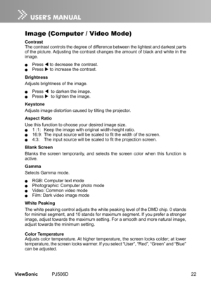 Page 27
22ViewSonic	 PJ506D

Image (Computer / Video Mode)
ContrastThe	 contrast 	 controls 	 the 	 degree 	 of 	 d  fference 	 between 	 the 	 l  ghtest 	 and 	 darkest 	 parts 	of	 the 	 p  cture. 	 Adjust  ng 	 the 	 contrast 	 changes 	 the 	 amount 	 of 	 black 	 and 	 wh  te 	 n 	 the 	mage.
	 Press 		to 	 decrease 	 the 	 contrast.	 Press		to 	 ncrease 	 the 	 contrast.
Brightness
Adjusts	 br  ghtness 	 of 	 the 	 mage.
		 Press 			to 	 darken 	 the...