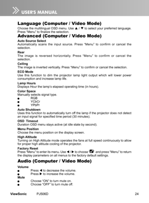 Page 29
24ViewSonic	 PJ506D

Audio (Computer / Video Mode)
Volume	 Press		to 	 decrease 	 the 	 volume.	 Press		to 	 ncrease 	 the 	 volume.Mute	 Choose	 “ON” 	 to 	 turn 	 mute 	 on.	 Choose	 “OFF” 	 to 	 turn 	 mute 	 off.
Language (Computer / Video Mode)
Choose	 the 	 mult  l  ngual 	 OSD 	 menu. 	 Use 		/ 		to 	 select 	 your 	 preferred 	 language. 	Press “Menu” to finalize the selection.
Advanced (Computer / Video Mode)
Auto Source SelectAutomat cally 	 scans 	 the 	  nput...