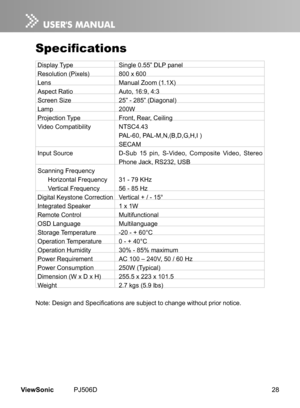 Page 33
28ViewSonic	 PJ506D

Specifications
Display	 Type	 Single 	 0.55” 	 DLP 	 panel
Resolution	 (Pixels)	 800 	 x 	 600	
Lens	Manual 	 Zoom 	 (1.1X)	
Aspect	 Ratio	 Auto, 	 16:9, 	 4:3
Screen	 Size	 25” 	 - 	 285” 	 (Diagonal)	
Lamp	200W	
Projection	 Type	 Front, 	 Rear, 	 Ceiling
Video	 Compatibility	 NTSC4.43
	 PAL-60, 	 PAL-M,N,(B,D,G,H,I 	 )
	SECAM
Input	 Source	 D-Sub 	 15 	 pin, 	 S-Video, 	 Composite 	 Video, 	 Stereo 		
	Phone 	 Jack, 	 RS232, 	 USB
Scanning	 Frequency
Horizontal 	 Frequency	 31 	 -...