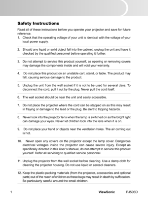 Page 6
ViewSonic	 PJ506D1
Safety Instructions
Read	 all 	 of 	 these 	 nstruct  ons 	 before 	 you 	 operate 	 your 	 projector 	 and 	 save 	 for 	 future 	
reference.
1.	 Check	 that 	 the 	 operat  ng 	 voltage 	 of 	 your 	 un  t 	 s 	 dent  cal 	 w  th 	 the 	 voltage 	 of 	 your 	
local	 power 	 supply.
2.	 Should	 any 	 l  qu  d 	 or 	 sol  d 	 object 	 fall 	 nto 	 the 	 cab  net, 	 unplug 	 the 	 un  t 	 and 	 have 	 t...