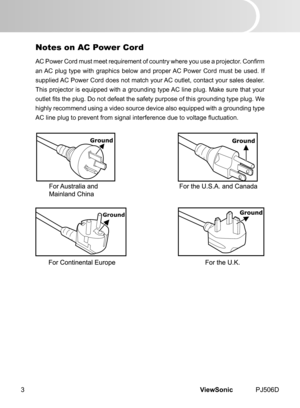Page 8
ViewSonic	 PJ506D3

Ground

Notes on AC Power Cord
AC Power Cord must meet requirement of country where you use a projector. Confirm 
an	 AC 	 plug 	 type 	 w  th 	 graph  cs 	 below 	 and 	 proper 	 AC 	 Power 	 Cord 	 must 	 be 	 used. 	 If 	
suppl ed 	 AC 	 Power 	 Cord 	 does 	 not 	 match 	 your 	 AC 	 outlet, 	 contact 	 your 	 sales 	 dealer. 	
Th s 	 projector 	 s 	 equ  pped 	 w  th 	 a 	 ground  ng 	 type 	 AC 	 l  ne 	 plug. 	 Make 	 sure 	 that...