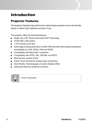 Page 10
ViewSonic	 PJ506D5

* means compressed.
Introduction
Projector Features
The	 projector 	 ntegrates 	 h  gh-performance 	 opt  cal 	 eng  ne 	 project  on 	 and 	 a 	 user-fr  endly 	
des gn 	 to 	 del  ver 	 h  gh 	 rel  ab  l  ty 	 and 	 ease 	 of 	 use.
The	 projector 	 offers 	 the 	 follow  ng 	 features:
 S ngle 	 ch  p 	 0.55” 	 Texas 	 Instruments 	 DLP®	technology
 SVGA 	 (800 	 x 	 600 	 p  xels)
 1.07X	 manual...