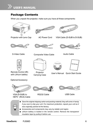 Page 11
6ViewSonic	 PJ556D

Package Contents
When	 you 	 unpack 	 the 	 projector, 	 make 	 sure 	 you 	 have 	 all 	 these 	 components:
 Save the original shipping carton and packing material; they will come in handy 
if you ever to ship your unit. For maximum protection, repack your unit as it 
was originally packed at the factory.
 Accessories and components may vary by retailer and region.
 Lithium  battery  is  loaded  in  the  remote  control.  Remove  the  transparent 
insulation tape by pulling it...