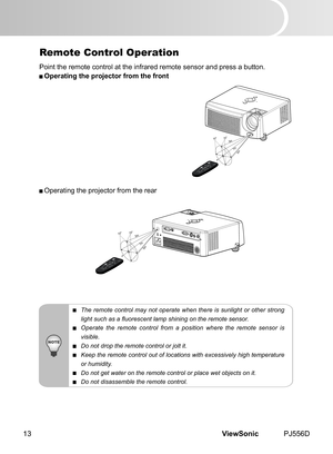 Page 18
ViewSonic	 PJ556D13

Remote Control Operation
Po nt 	 the 	 remote 	 control 	 at 	 the 	 nfrared 	 remote 	 sensor 	 and 	 press 	 a 	 button.
 Operating the projector from the front
 Operat ng 	 the 	 projector 	 from 	 the 	 rear
 The  remote  control  may  not  operate  when  there  is  sunlight  or  other  strong 
light such as a fluorescent lamp shining on the remote sensor.
 Operate  the  remote  control  from  a  position  where  the  remote  sensor  is 
visible.
 Do not drop the...