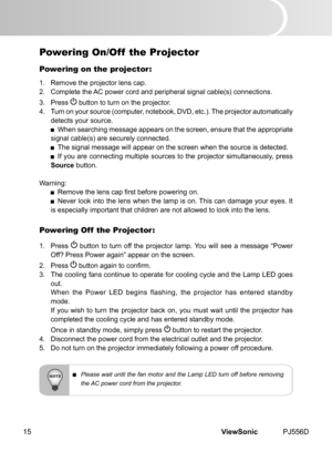 Page 20
ViewSonic	 PJ556D15

Powering On/Off  the Projector
Powering on the projector:
1.	 Remove	 the 	 projector 	 lens 	 cap.
2.	 Complete 	 the 	 AC 	 power 	 cord 	 and 	 per  pheral 	 s  gnal 	 cable(s) 	 connect  ons.
3.
	 	 Press 	
	button 	 to 	 turn 	 on 	 the 	 projector.
4.	 Turn
	
on
	
your 	 source 	 (computer, 	 notebook, 	 DVD, 	 etc.). 	 The 	 projector 	 automat  cally 	
detects
	
your 	 source.
	 When 	 search  ng 	 message 	 appears 	 on 	 the 	 screen, 	 ensure...