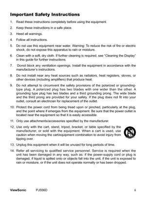 Page 3
ViewSonic	 PJ556D

Important Safety Instructions
1.	 	 Read 	 these 	 nstruct  ons 	 completely 	 before 	 us  ng 	 the 	 equ  pment.
2. 	 	 Keep 	 these 	 nstruct  ons 	 n 	 a 	 safe 	 place.
3.
	 	 Heed 	 all 	 warn  ngs.
4.
	 	 Follow 	 all 	 nstruct  ons.
5. 
  Do not use this equipment near water. Warning: To reduce the risk of fire or electric 
shock,
	 do 	 not 	 expose 	 th  s 	 apparatus 	 to 	 ra  n 	 or 	 mo  sture....