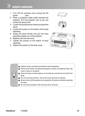 Page 31
26ViewSonic	 PJ556D

1.	 	 Turn 	 off 	 the 	 projector 	 and 	 unplug 	 the 	 AC 	
power 	 	 cord.
2.
	 	 Place 	 a 	 protect  ve 	 sheet 	 (cloth) 	 beneath 	 the 	
projector. 	 Turn 	 the 	 projector 	 over 	 so 	 you 	 can 	
access 	 the 	 lamp 	 cover.
3.
	 	 Loosen 	 the 	 access 	 panel 	 screws 	 and 	 open 	 the 	
panel.
4.
	
	 Loosen 	 the 	 screws 	 on 	 the 	 bottom 	 of 	 the 	 lamp 	
assembly.
5.
	
	 Grasp 	 the 	 lamp 	 handle 	 and 	 pull 	 the 	 lamp 	
assembly 	 d  rectly...