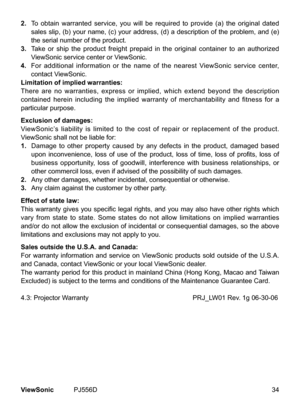 Page 39
34ViewSonic	 PJ556D
2.  	To 	 obta  n 	 warranted 	 serv  ce, 	 you 	 w  ll 	 be 	 requ  red 	 to 	 prov  de 	 (a) 	 the 	 or  g  nal 	 dated 	
sales 	 sl  p, 	 (b) 	 your 	 name, 	 (c) 	 your 	 address, 	 (d) 	 a 	 descr  pt  on 	 of 	 the 	 problem, 	 and 	 (e) 	
the 	 ser  al 	 number 	 of 	 the 	 product.
3.
  	Take 	 or 	 sh  p 	 the 	 product 	 fre  ght 	 prepa  d 	  n 	 the 	 or  g  nal 	 conta  ner 	 to...