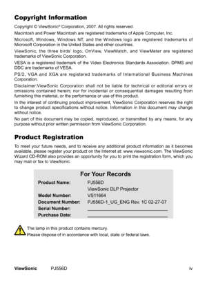 Page 5
ivViewSonic	 PJ556D
Copyright Information
Copyright	 © 	 ViewSonic®	Corporation, 	2007.	All	rights	reserved.
Macintosh
	
and
	
Power
	
Macintosh 	 are 	 registered 	 trademarks 	 of 	 Apple 	 Computer, 	 Inc.
Microsoft,
	
Windows,
	
Windows 	 NT, 	 and 	 the 	 Windows 	 logo 	 are 	 registered 	 trademarks 	 of 	
Microsoft
	
Corporation
	
in
	 the 	 United 	 States 	 and 	 other 	 countries.
ViewSonic,
	
the
	
three
	
birds’ 	 logo, 	 OnView, 	 ViewMatch, 	 and 	 ViewMeter 	 are 	 registered...