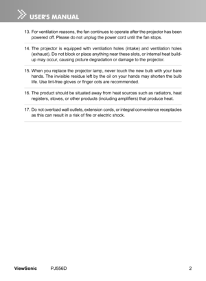 Page 7
2ViewSonic	 PJ556D

13.	For	 vent  lat  on 	 reasons, 	 the 	 fan 	 cont  nues 	 to 	 operate 	 after 	 the 	 projector 	 has 	 been 	
powered 	 off. 	 Please 	 do 	 not 	 unplug 	 the 	 power 	 cord 	 unt  l 	 the 	 fan 	 stops.
14.	The
	 projector 	  s 	 equ  pped 	 w  th 	 vent  lat  on 	 holes 	 (  ntake) 	 and 	 vent  lat  on 	 holes 	
(exhaust). 	 Do 	 not 	 block 	 or 	 place 	 anyth  ng 	 near 	 these 	 slots, 	 or 	 nternal...