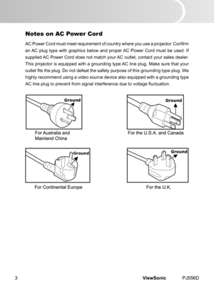 Page 8
ViewSonic	 PJ556D3

Ground

Notes on AC Power Cord
AC Power Cord must meet requirement of country where you use a projector. Confirm 
an	 AC 	 plug 	 type 	 w  th 	 graph  cs 	 below 	 and 	 proper 	 AC 	 Power 	 Cord 	 must 	 be 	 used. 	 If 	
suppl  ed 	 AC 	 Power 	 Cord 	 does 	 not 	 match 	 your 	 AC 	 outlet, 	 contact 	 your 	 sales 	 dealer. 	
Th  s 	 projector 	 s 	 equ  pped 	 w  th 	 a 	 ground  ng 	 type 	 AC 	 l  ne 	 plug. 	 Make 	 sure 	 that...