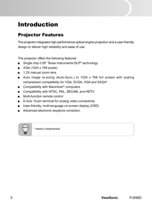 Page 10
ViewSonic	 PJ556D5

* means compressed.
Introduction
Projector Features
The	 projector 	 ntegrates 	 h  gh-performance 	 opt  cal 	 eng  ne 	 project  on 	 and 	 a 	 user-fr  endly 	
des  gn 	 to 	 del  ver 	 h  gh 	 rel  ab  l  ty 	 and 	 ease 	 of 	 use.
The
	 projector 	 offers 	 the 	 follow  ng 	 features:
 S ngle 	 ch  p 	 0.55” 	 Texas 	 Instruments 	 DLP®	technology
 XGA 	 (1024 	 x 	 768 	 p  xels)
 1.2X	 manual...