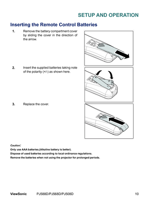 Page 17
10ViewSonic	 PJ588D/PJ568D/PJ508D

SETUP AND OPERATION
Inserting the Remote Control Batteries
1.Remove	 the 	 battery 	 compartment 	 cover 	
by 	 sl  d  ng 	 the 	 cover 	  n 	 the 	 d  rect  on 	 of 	
the 	 arrow.
2.Insert 	 the 	 suppl  ed 	 batter  es 	 tak  ng 	 note 	
of 	 the 	 polar  ty 	 (+/-) 	 as 	 shown 	 here.
3.Replace	 the 	 cover.
Caution:
Only use AAA batteries.(Alkaline battery is better).
Dispose of used batteries according to local...