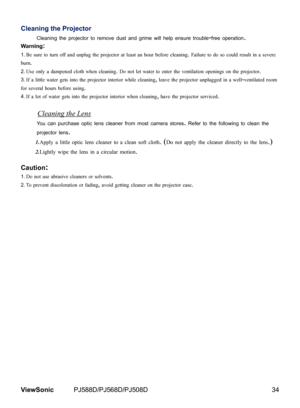 Page 41
34ViewSonic	 PJ588D/PJ568D/PJ508D

Cleaning the Projector
Clean ng	the	projector	to	remove	dust	and	gr me	w ll	help	ensure	trouble-free	operat  on.	
Warning:
Be sure to turn off and unplug the projector at least an hour before cleaning. Failure to do so could result in a severe 
burn.
Use only a dampened cloth when cleaning. Do not let water to enter the ventilation openings on the projector. 
If a little water gets into the projector interior while cleaning, leave the projector...