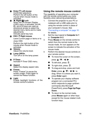 Page 16
ViewSonic  Pro8450w 14
Enter/ Left mouse
Confirmed selections.
Perform the left button of the 
mouse when mouse mode is 
activated.
Right/ Lock
When the On-Screen Display 
(OSD) menu is activated, the #4, 
#5, and #18 keys are used as 
directional arrows to select the 
desired menu items and to make 
adjustments.
Activate panel key lock.
ESC/ Right mouse
Leave current page or items or to 
close OSD.
Perform the right button of the 
mouse when mouse mode is 
activated.
Vo l u m e
Adjust the volume...