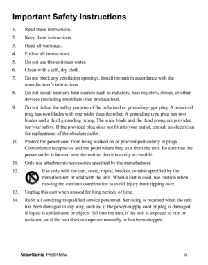 Page 3
ii
ViewSonic   Pro8450w
Important Safety Instructions
1.   Read these instructions.
2.    Keep these instructions.
3. 
  Heed all warnings.
4. 
  Follow all instructions.
5. 
  Do not use this unit near water.
6. 
    Clean with a soft, dry cloth.
7. 
 
 Do not block any ventilation openings. Install the unit in accordance with the 
manufacturer’s instructions.
8.     Do not install near any heat sources such as radiators, heat registers, stoves, or other 
devices (including amplifiers) that produce...