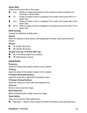 Page 34
ViewSonic  Pro8450w 32
Aspect Ratio
Select how the picture fits on the screen:
„Auto : Scales an image proportionally to fit the projectors native resolution in its 
horizontal or vertical width.
„4:3 : Scales an image so that it is displayed in the center of the screen with a 4:3 
aspect ratio.
„16:9 : Scales an image so that it is displayed in the center of the screen with a 16:9 aspect ratio.
„16:10 : Scale an image so that it is displayed in the center of the screen with a 16:10 aspect ratio.
White...