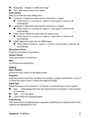 Page 35
ViewSonic  Pro8450w 33
„Sharpness: Sharpen or soften the image.
„Tint : Shift colors toward red or green.Audio Setting
Allow you to enter the Audio Setting menu.
„Computer 1: Select the audio input for Computer in 1 signal.
„When Audio in 1 is turned on, Audio in 2 and Audio in 3 will turn off 
automatically.
„Computer 2: Select the audio input for Computer in 2 signal.
„When Audio in 2 is turned on, Audio in 1 and Audio in 3 will turn off 
automatically.
„Video Source: Select the audio input for video...