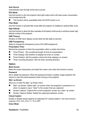 Page 36
ViewSonic  Pro8450w 34
Auto Source
Automatically scan through all the input sources.
ECO Mode
Use this function to dim the projector lamp li ght output which will lower power consumption 
and increase lamp life.
„This function will be unavailabl e when the DCR function is on.
Filter Mode
Use this function to activate filter mode after the projector is installed an optional filter cover.
High Altitude
Use this function to allow the fans operates at full speed continuously to achieve proper high 
altitude...