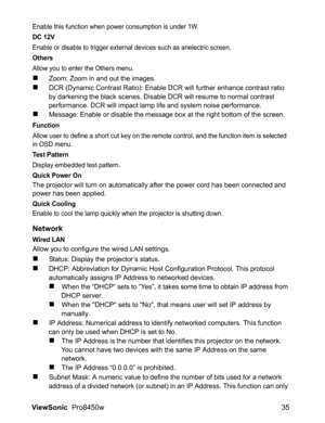 Page 37
ViewSonic  Pro8450w 35
Enable this function when power consumption is under 1W.
DC 12V
Enable or disable to trigger external devices such as anelectric screen.
Others
Allow you to enter the Others menu.
„Zoom: Zoom in and out the images.
„DCR (Dynamic Contrast Ratio): Enable DCR will further enhance contrast ratio 
by darkening the black scenes. Disable DCR will resume to normal contrast 
performance. DCR will impact lamp life and system noise performance.
„Message: Enable or disable the message box at...