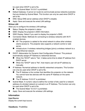 Page 38
ViewSonic  Pro8450w 36
be used when DHCP is set to No.
„The Subnet Mask “0.0.0.0” is prohibited.
„Default Gateway: A server (or router) to communicate across networks (subnets) 
that are divided by Subnet Mask. This function can only be used when DHCP is 
set to No.
„DNS: Setup DNS server address when DHCP is disable.
„Apply: Save and execute the wired LAN settings.
Wirless LAN
Allow you to configure the wireless LAN settings.
„Status: Display the projector’s status.
„SSID: Display the projector’s SSID...